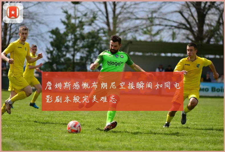 詹姆斯感慨布朗尼空接瞬间如同电影剧本般完美难忘