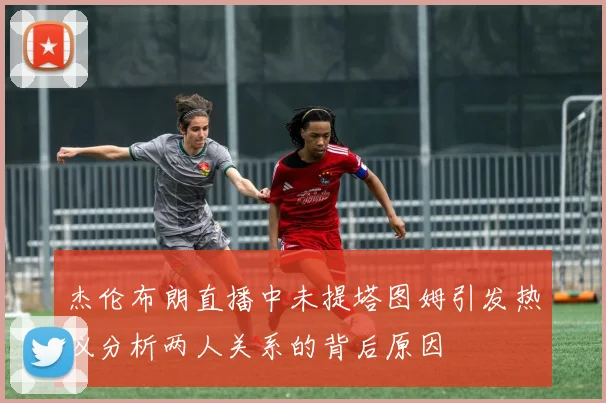 杰伦布朗直播中未提塔图姆引发热议分析两人关系的背后原因