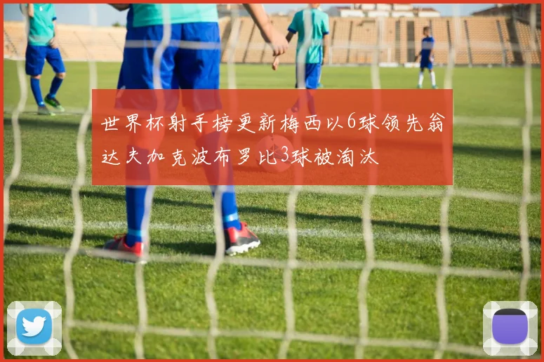 世界杯射手榜更新梅西以6球领先翁达夫加克波布罗比3球被淘汰