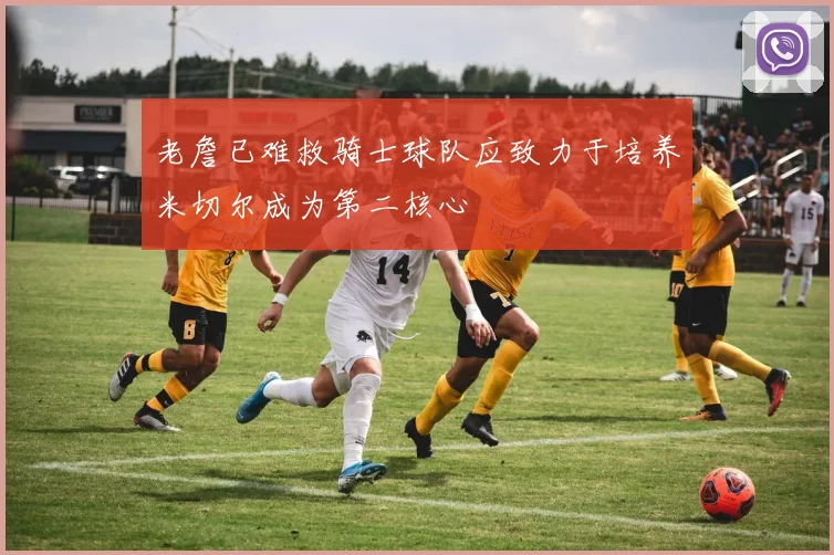老詹已难救骑士球队应致力于培养米切尔成为第二核心
