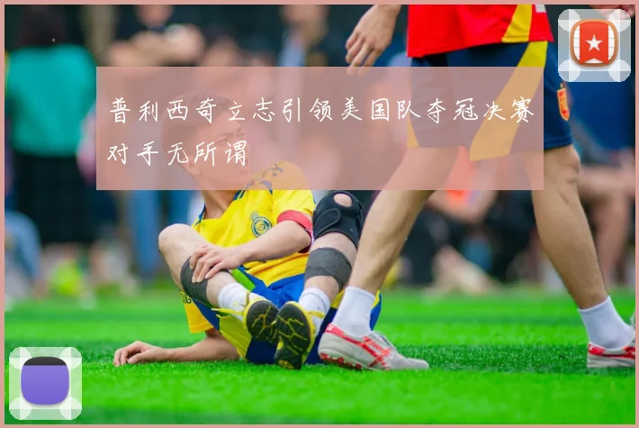 普利西奇立志引领美国队夺冠决赛对手无所谓