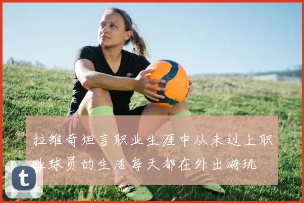拉维奇坦言职业生涯中从未过上职业球员的生活每天都在外出游玩