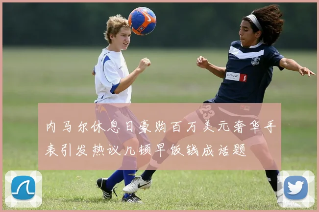 内马尔休息日豪购百万美元奢华手表引发热议几顿早饭钱成话题