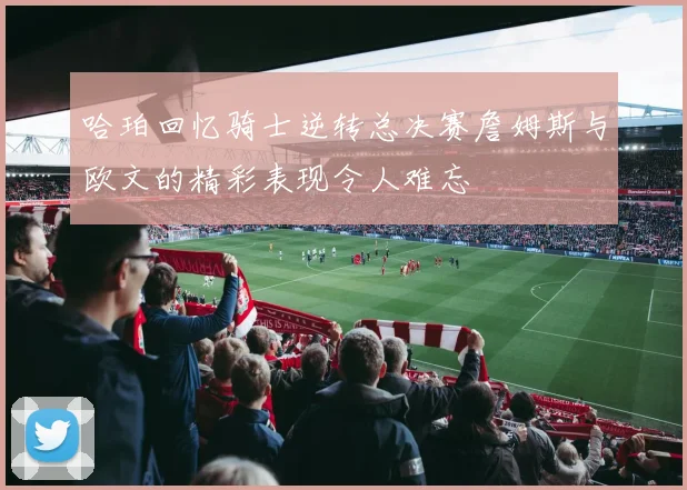 哈珀回忆骑士逆转总决赛詹姆斯与欧文的精彩表现令人难忘