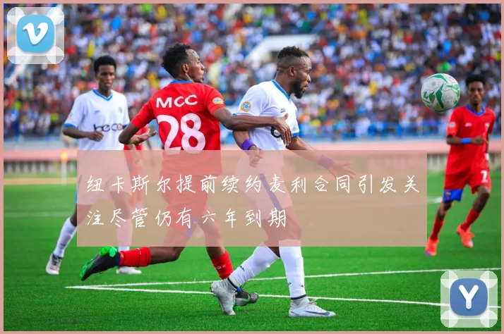 纽卡斯尔提前续约麦利合同引发关注尽管仍有六年到期