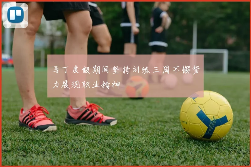 马丁度假期间坚持训练三周不懈努力展现职业精神
