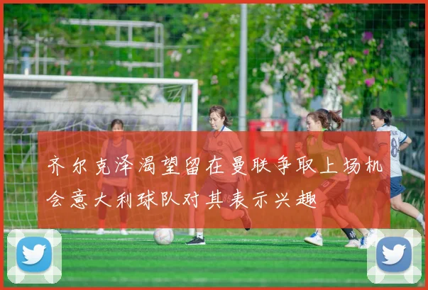 齐尔克泽渴望留在曼联争取上场机会意大利球队对其表示兴趣