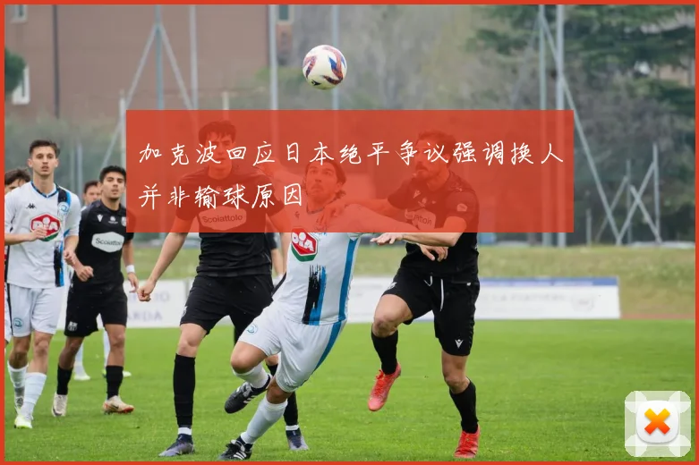 加克波回应日本绝平争议强调换人并非输球原因